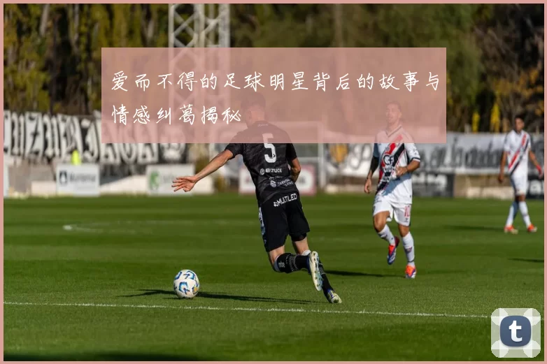 爱而不得的足球明星背后的故事与情感纠葛揭秘