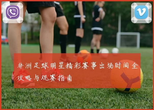 非洲足球明星精彩赛事出场时间全攻略与观赛指南