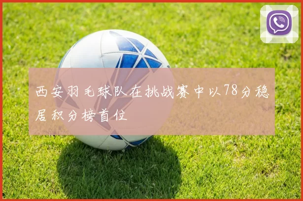 西安羽毛球队在挑战赛中以78分稳居积分榜首位