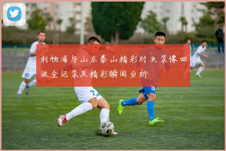 利物浦与山东泰山精彩对决录像回放全记录及精彩瞬间分析