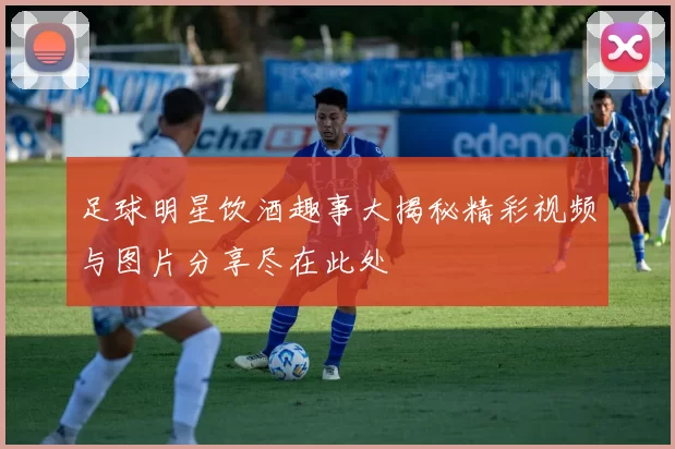 足球明星饮酒趣事大揭秘精彩视频与图片分享尽在此处