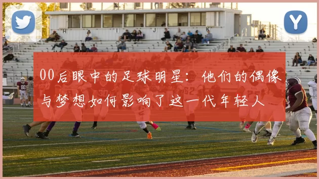00后眼中的足球明星：他们的偶像与梦想如何影响了这一代年轻人