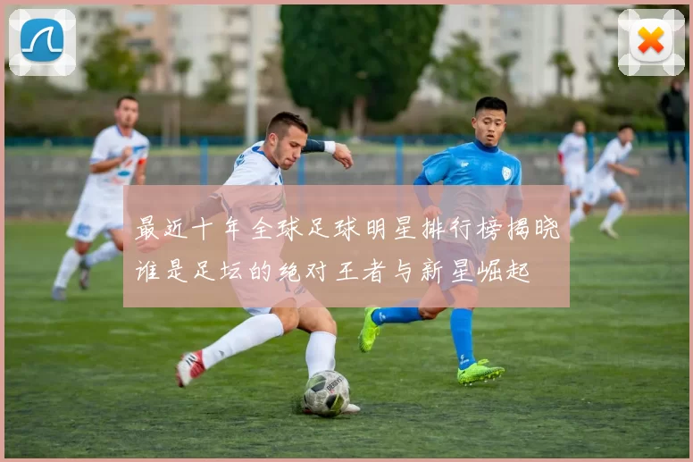 最近十年全球足球明星排行榜揭晓谁是足坛的绝对王者与新星崛起