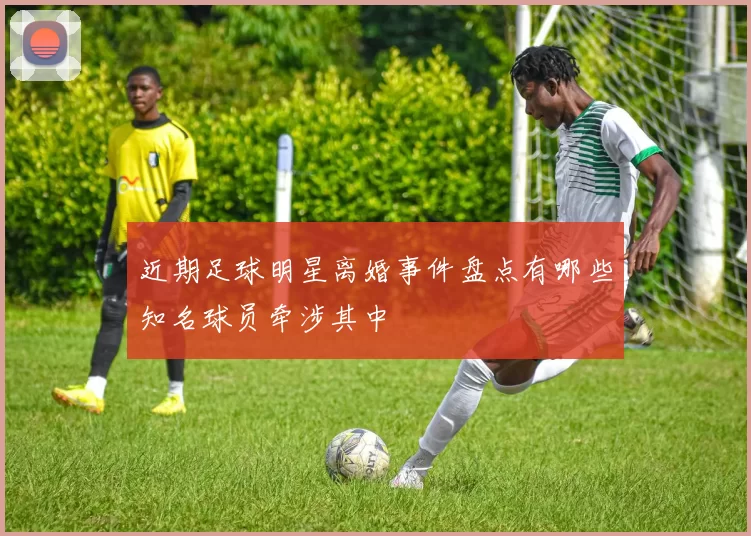 近期足球明星离婚事件盘点有哪些知名球员牵涉其中