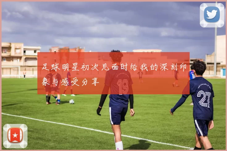足球明星初次见面时给我的深刻印象与感受分享