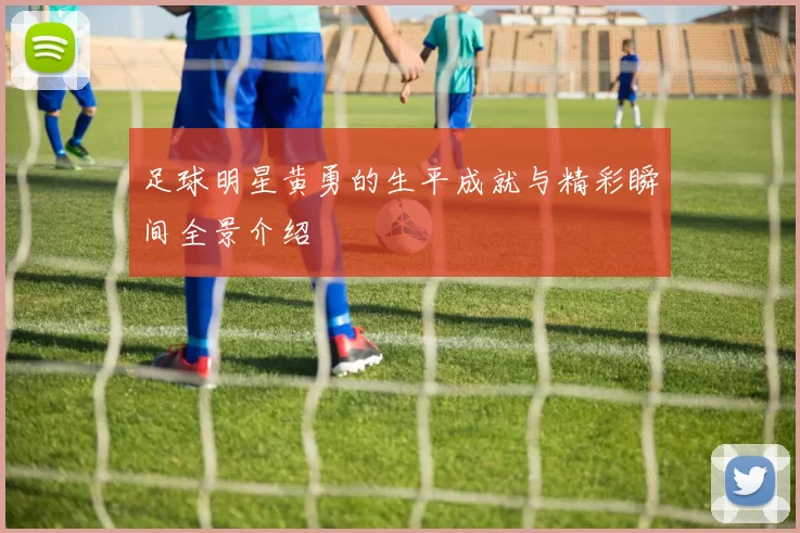 足球明星黄勇的生平成就与精彩瞬间全景介绍