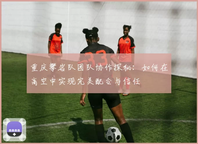 重庆攀岩队团队协作探秘：如何在高空中实现完美配合与信任