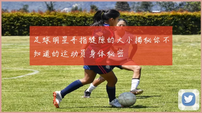 足球明星手指缝隙的大小揭秘你不知道的运动员身体秘密
